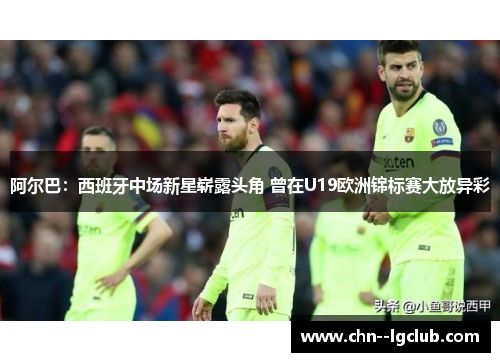 阿尔巴:西班牙中场新星崭露头角 曾在U19欧洲锦标赛大放异彩 阿尔巴:西班牙中场新星崭露头角 曾在U19欧洲锦标赛大放异彩