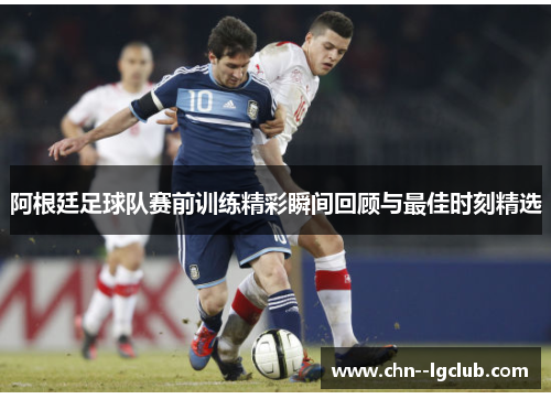 阿根廷足球队赛前训练精彩瞬间回顾与最佳时刻精选 阿根廷足球队赛前训练精彩瞬间回顾与最佳时刻精选