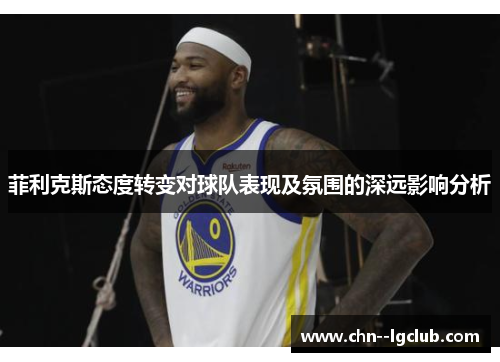 菲利克斯态度转变对球队表现及氛围的深远影响分析 菲利克斯态度转变对球队表现及氛围的深远影响分析