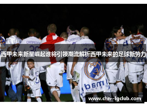 西甲未来新星崛起谁将引领潮流解析西甲未来的足球新势力
