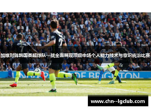 加维对阵韩国英超球队一战全面展现顶级中场个人能力技术与意识统治比赛 加维对阵韩国英超球队一战全面展现顶级中场个人能力技术与意识统治比赛