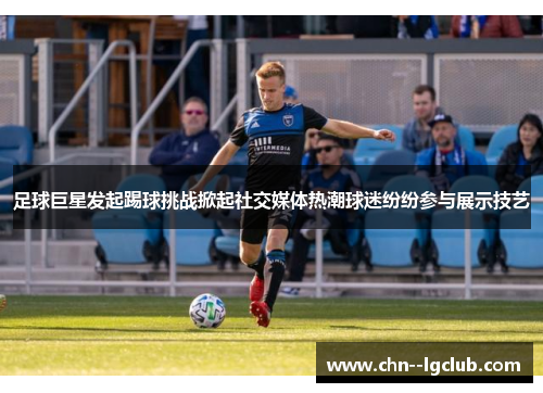 足球巨星发起踢球挑战掀起社交媒体热潮球迷纷纷参与展示技艺 足球巨星发起踢球挑战掀起社交媒体热潮球迷纷纷参与展示技艺