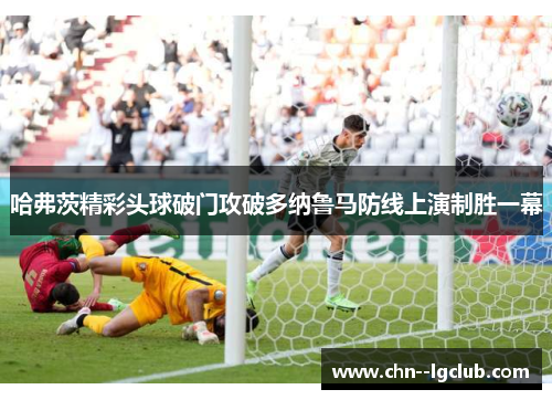 哈弗茨精彩头球破门攻破多纳鲁马防线上演制胜一幕 哈弗茨精彩头球破门攻破多纳鲁马防线上演制胜一幕