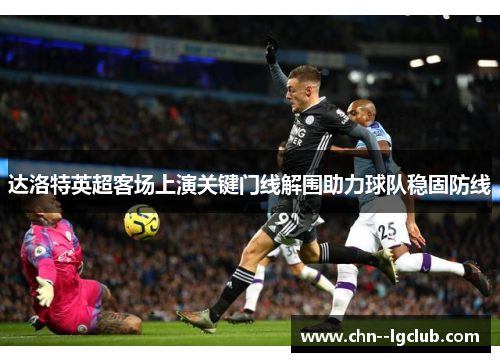 达洛特英超客场上演关键门线解围助力球队稳固防线