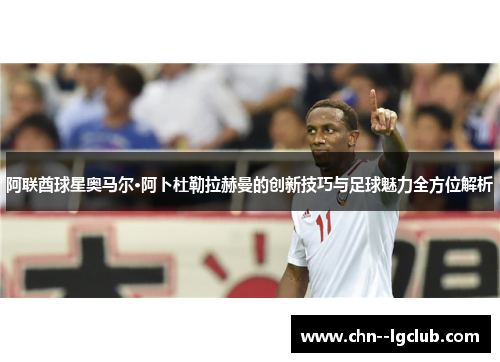 阿联酋球星奥马尔·阿卜杜勒拉赫曼的创新技巧与足球魅力全方位解析